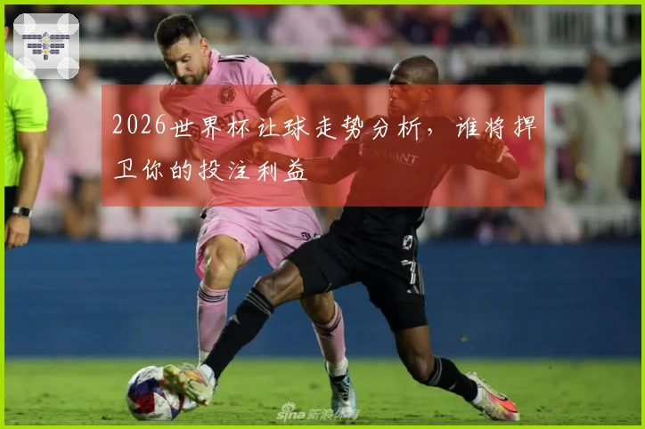 2026世界杯让球走势分析，谁将捍卫你的投注利益